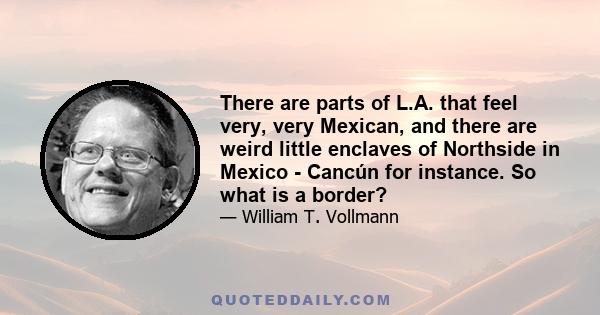 There are parts of L.A. that feel very, very Mexican, and there are weird little enclaves of Northside in Mexico - Cancún for instance. So what is a border?