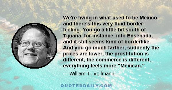 We're living in what used to be Mexico, and there's this very fluid border feeling. You go a little bit south of Tijuana, for instance, into Ensenada, and it still seems kind of borderlike. And you go much farther,