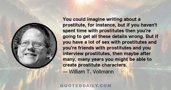 You could imagine writing about a prostitute, for instance, but if you haven't spent time with prostitutes then you're going to get all these details wrong. But if you have a lot of sex with prostitutes and you're