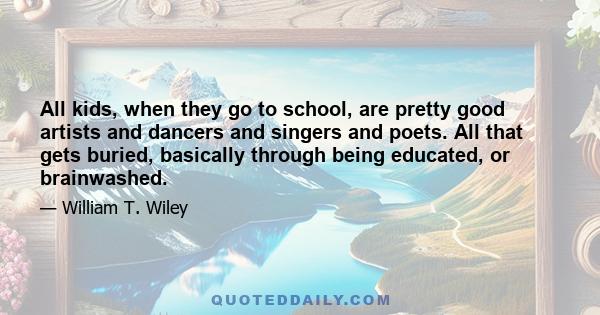 All kids, when they go to school, are pretty good artists and dancers and singers and poets. All that gets buried, basically through being educated, or brainwashed.