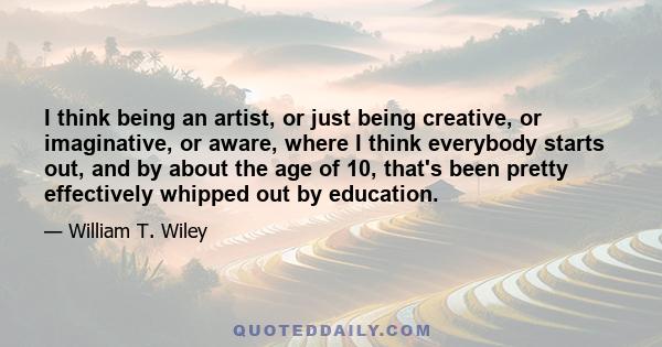 I think being an artist, or just being creative, or imaginative, or aware, where I think everybody starts out, and by about the age of 10, that's been pretty effectively whipped out by education.