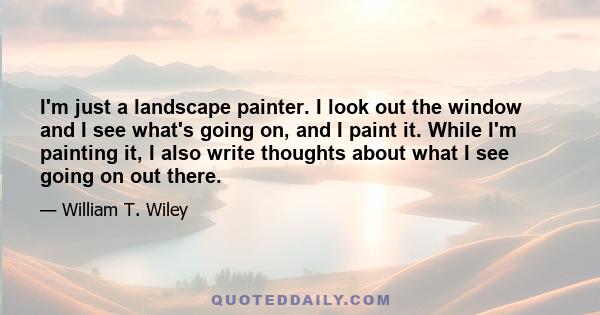 I'm just a landscape painter. I look out the window and I see what's going on, and I paint it. While I'm painting it, I also write thoughts about what I see going on out there.