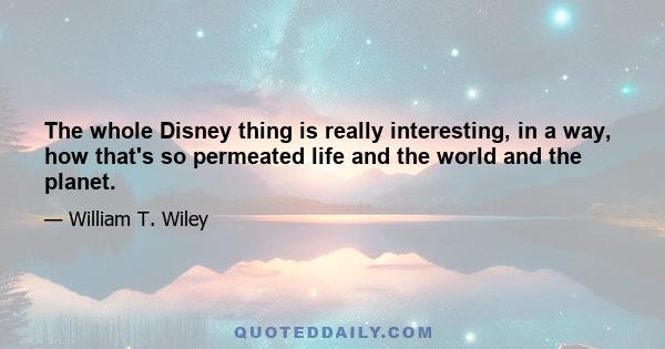 The whole Disney thing is really interesting, in a way, how that's so permeated life and the world and the planet.