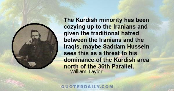 The Kurdish minority has been cozying up to the Iranians and given the traditional hatred between the Iranians and the Iraqis, maybe Saddam Hussein sees this as a threat to his dominance of the Kurdish area north of the 