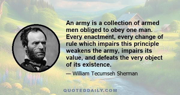 An army is a collection of armed men obliged to obey one man. Every enactment, every change of rule which impairs this principle weakens the army, impairs its value, and defeats the very object of its existence.