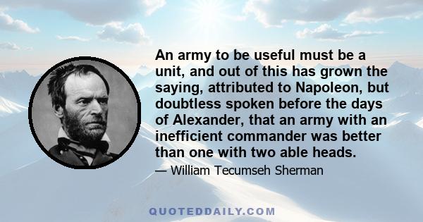 An army to be useful must be a unit, and out of this has grown the saying, attributed to Napoleon, but doubtless spoken before the days of Alexander, that an army with an inefficient commander was better than one with