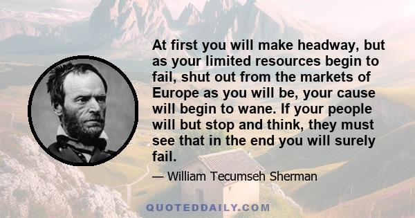 At first you will make headway, but as your limited resources begin to fail, shut out from the markets of Europe as you will be, your cause will begin to wane. If your people will but stop and think, they must see that