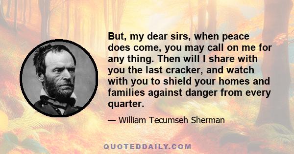 But, my dear sirs, when peace does come, you may call on me for any thing. Then will I share with you the last cracker, and watch with you to shield your homes and families against danger from every quarter.