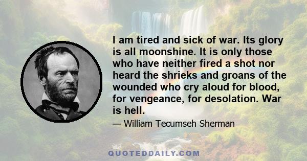 I am tired and sick of war. Its glory is all moonshine. It is only those who have neither fired a shot nor heard the shrieks and groans of the wounded who cry aloud for blood, for vengeance, for desolation. War is hell.