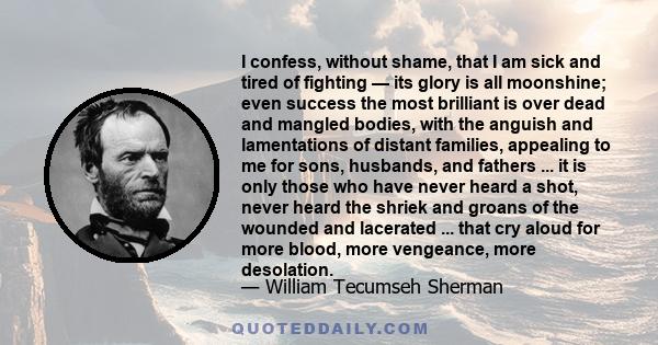 I confess, without shame, that I am sick and tired of fighting — its glory is all moonshine; even success the most brilliant is over dead and mangled bodies, with the anguish and lamentations of distant families,