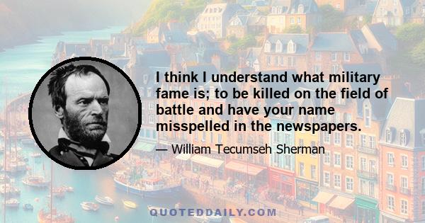 I think I understand what military fame is; to be killed on the field of battle and have your name misspelled in the newspapers.