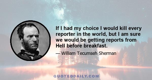 If I had my choice I would kill every reporter in the world, but I am sure we would be getting reports from Hell before breakfast.