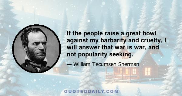 If the people raise a great howl against my barbarity and cruelty, I will answer that war is war, and not popularity seeking.