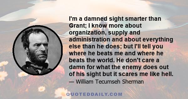 I'm a damned sight smarter than Grant; I know more about organization, supply and administration and about everything else than he does; but I'll tell you where he beats me and where he beats the world. He don't care a