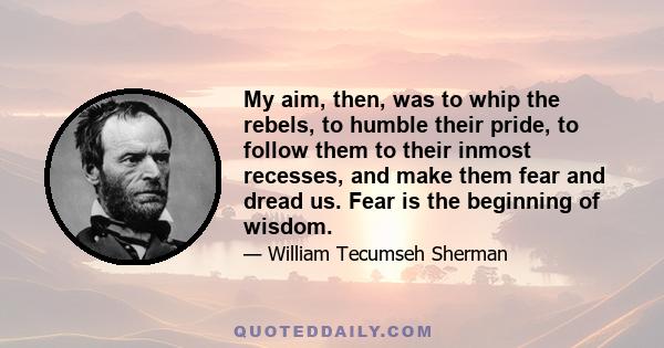 My aim, then, was to whip the rebels, to humble their pride, to follow them to their inmost recesses, and make them fear and dread us. Fear is the beginning of wisdom.