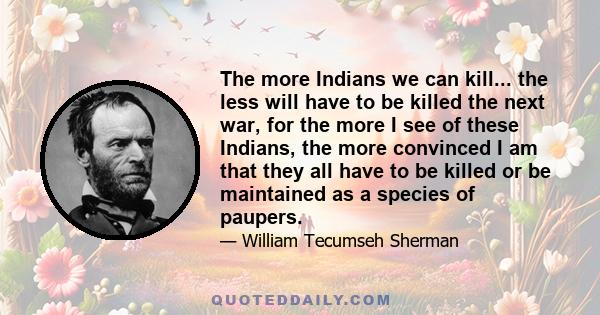 The more Indians we can kill... the less will have to be killed the next war, for the more I see of these Indians, the more convinced I am that they all have to be killed or be maintained as a species of paupers.