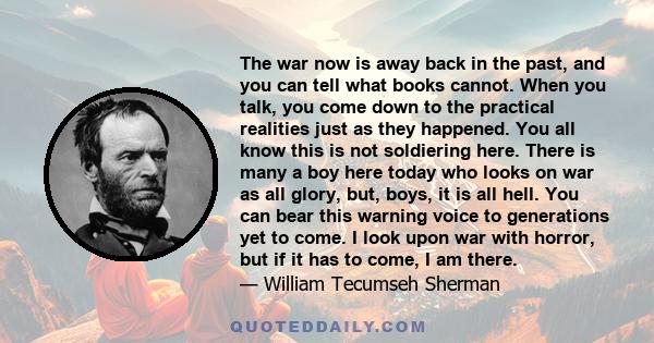 The war now is away back in the past, and you can tell what books cannot. When you talk, you come down to the practical realities just as they happened. You all know this is not soldiering here. There is many a boy here 