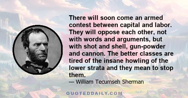 There will soon come an armed contest between capital and labor. They will oppose each other, not with words and arguments, but with shot and shell, gun-powder and cannon. The better classes are tired of the insane