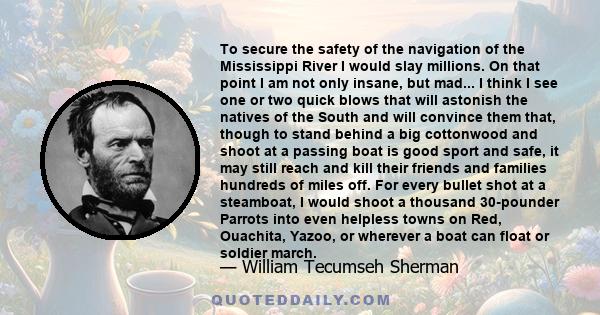 To secure the safety of the navigation of the Mississippi River I would slay millions. On that point I am not only insane, but mad... I think I see one or two quick blows that will astonish the natives of the South and