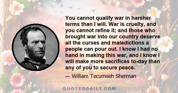 You cannot qualify war in harsher terms than I will. War is cruelty, and you cannot refine it; and those who brought war into our country deserve all the curses and maledictions a people can pour out. I know I had no