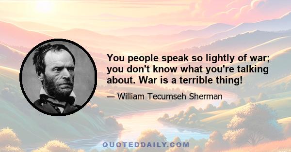 You people speak so lightly of war; you don't know what you're talking about. War is a terrible thing!