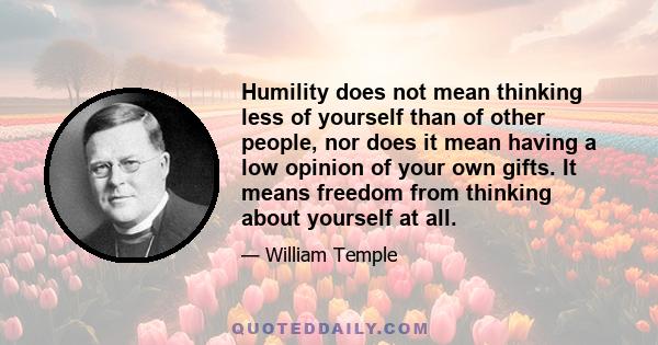 Humility does not mean thinking less of yourself than of other people, nor does it mean having a low opinion of your own gifts. It means freedom from thinking about yourself at all.