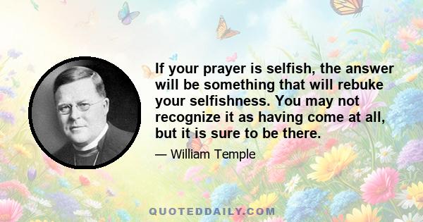 If your prayer is selfish, the answer will be something that will rebuke your selfishness. You may not recognize it as having come at all, but it is sure to be there.