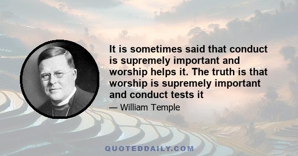 It is sometimes said that conduct is supremely important and worship helps it. The truth is that worship is supremely important and conduct tests it