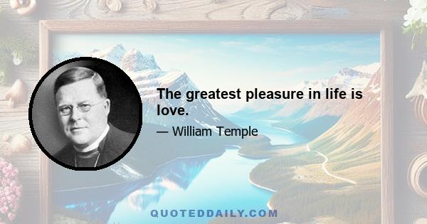 The greatest pleasure in life is love.