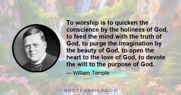 To worship is to quicken the conscience by the holiness of God, to feed the mind with the truth of God, to purge the imagination by the beauty of God, to open the heart to the love of God, to devote the will to the