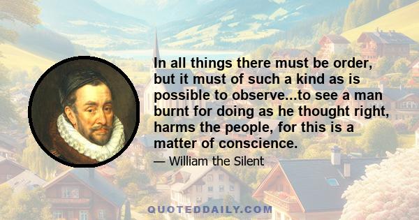 In all things there must be order, but it must of such a kind as is possible to observe...to see a man burnt for doing as he thought right, harms the people, for this is a matter of conscience.