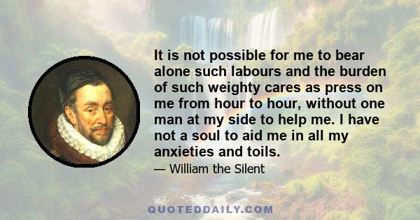 It is not possible for me to bear alone such labours and the burden of such weighty cares as press on me from hour to hour, without one man at my side to help me. I have not a soul to aid me in all my anxieties and