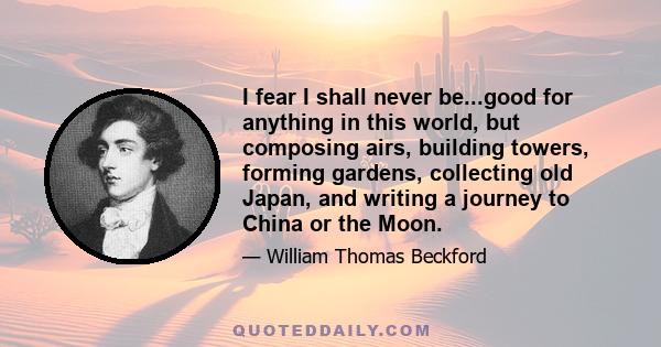 I fear I shall never be...good for anything in this world, but composing airs, building towers, forming gardens, collecting old Japan, and writing a journey to China or the Moon.