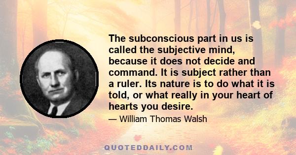 The subconscious part in us is called the subjective mind, because it does not decide and command. It is subject rather than a ruler. Its nature is to do what it is told, or what really in your heart of hearts you