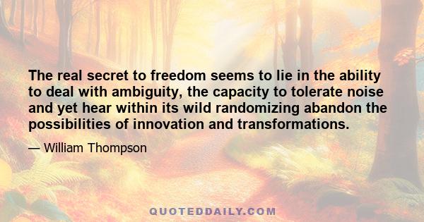 The real secret to freedom seems to lie in the ability to deal with ambiguity, the capacity to tolerate noise and yet hear within its wild randomizing abandon the possibilities of innovation and transformations.