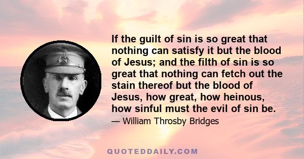 If the guilt of sin is so great that nothing can satisfy it but the blood of Jesus; and the filth of sin is so great that nothing can fetch out the stain thereof but the blood of Jesus, how great, how heinous, how