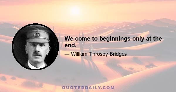 We come to beginnings only at the end.