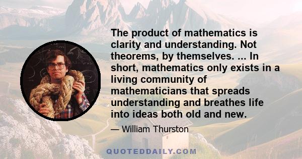 The product of mathematics is clarity and understanding. Not theorems, by themselves. ... In short, mathematics only exists in a living community of mathematicians that spreads understanding and breathes life into ideas 