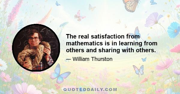 The real satisfaction from mathematics is in learning from others and sharing with others.