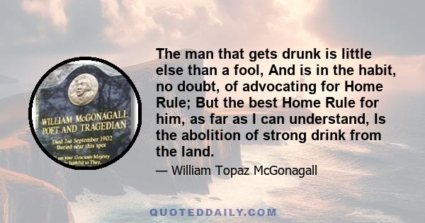 The man that gets drunk is little else than a fool, And is in the habit, no doubt, of advocating for Home Rule; But the best Home Rule for him, as far as I can understand, Is the abolition of strong drink from the land.