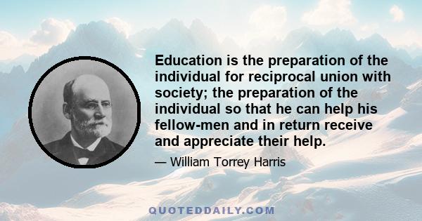 Education is the preparation of the individual for reciprocal union with society; the preparation of the individual so that he can help his fellow-men and in return receive and appreciate their help.