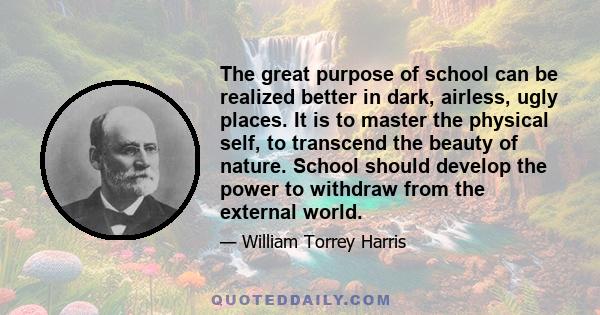 The great purpose of school can be realized better in dark, airless, ugly places. It is to master the physical self, to transcend the beauty of nature. School should develop the power to withdraw from the external world.