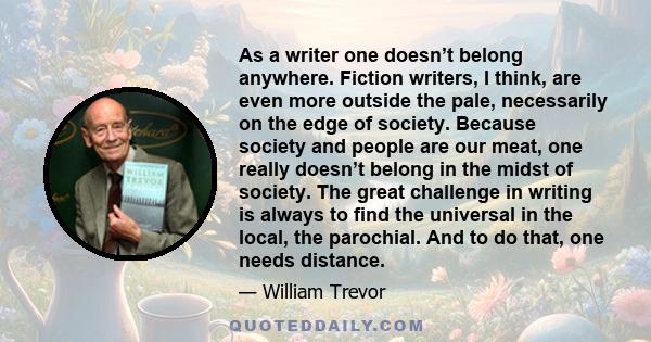 As a writer one doesn’t belong anywhere. Fiction writers, I think, are even more outside the pale, necessarily on the edge of society. Because society and people are our meat, one really doesn’t belong in the midst of