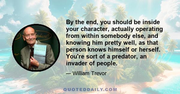 By the end, you should be inside your character, actually operating from within somebody else, and knowing him pretty well, as that person knows himself or herself. You're sort of a predator, an invader of people.