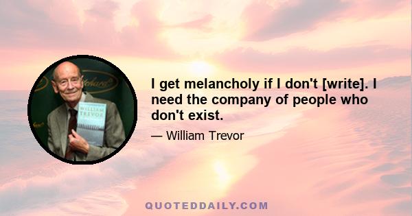 I get melancholy if I don't [write]. I need the company of people who don't exist.