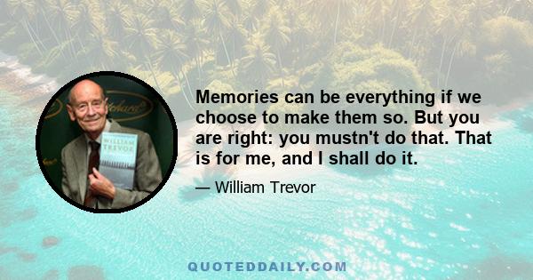 Memories can be everything if we choose to make them so. But you are right: you mustn't do that. That is for me, and I shall do it.