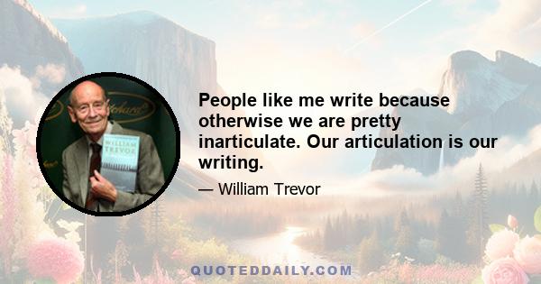 People like me write because otherwise we are pretty inarticulate. Our articulation is our writing.