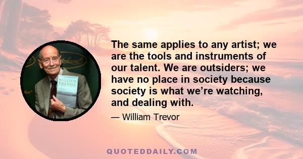 The same applies to any artist; we are the tools and instruments of our talent. We are outsiders; we have no place in society because society is what we’re watching, and dealing with.