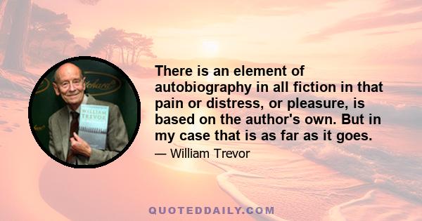 There is an element of autobiography in all fiction in that pain or distress, or pleasure, is based on the author's own. But in my case that is as far as it goes.