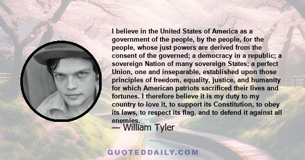 I believe in the United States of America as a government of the people, by the people, for the people, whose just powers are derived from the consent of the governed; a democracy in a republic; a sovereign Nation of